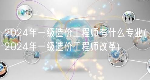 2024年一级造价工程师专业概览及改革动