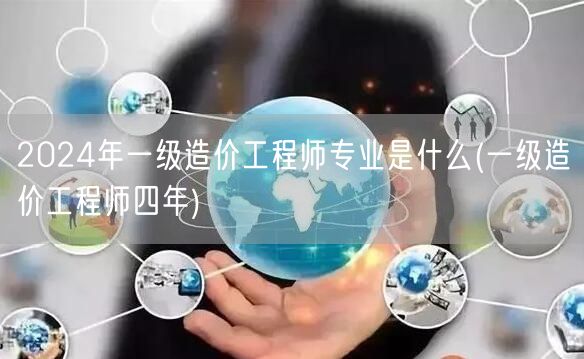 2024年一级造价工程师专业是什么 四年