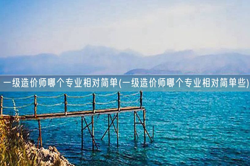 一级造价师哪个专业相对简单些 入门难易对