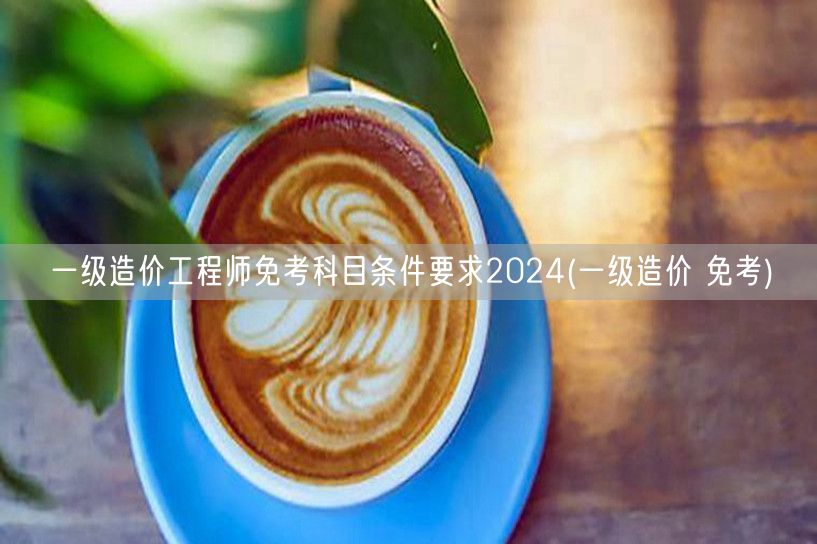 一级造价工程师免考科目条件要求2024 