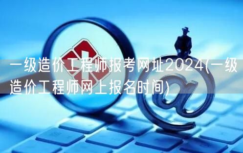 一级造价工程师报考网址2024 报名时间