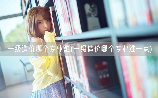 一级造价哪个专业难 难度解析