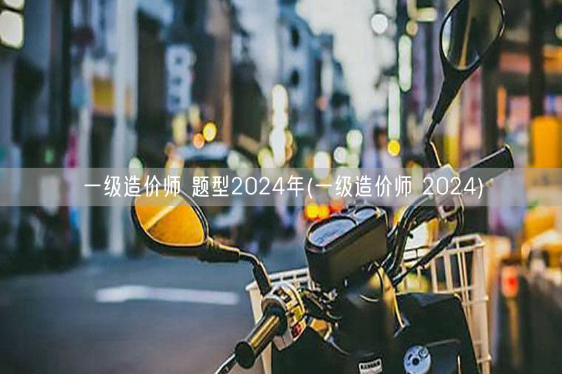 一级造价师 题型2024年 考试内容概览