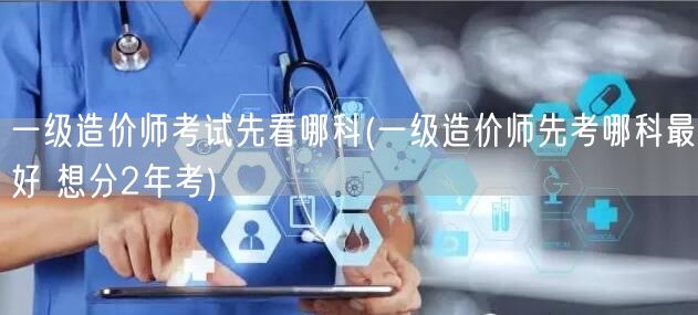 一级造价师考试先看哪科 两年备考策略规划