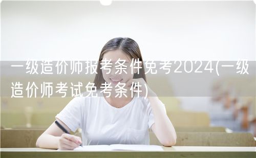 一级造价师报考条件免考2024 免试资格