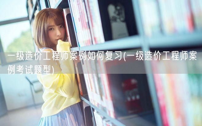 一级造价工程师案例如何复习 考试题型与复