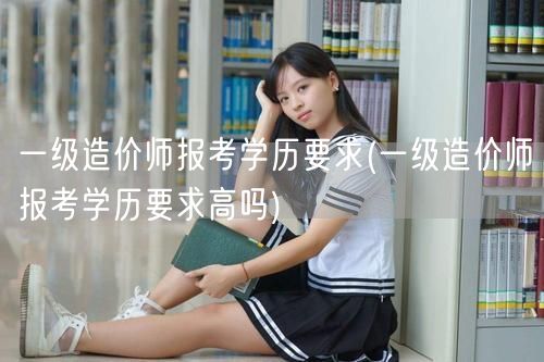 一级造价师报考学历要求 学历门槛解析