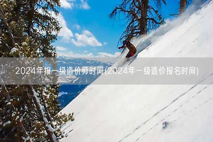 2024年报一级造价师时间 2024年造
