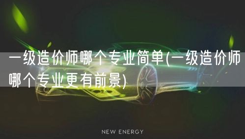 一级造价师哪个专业简单 更易就业与发展