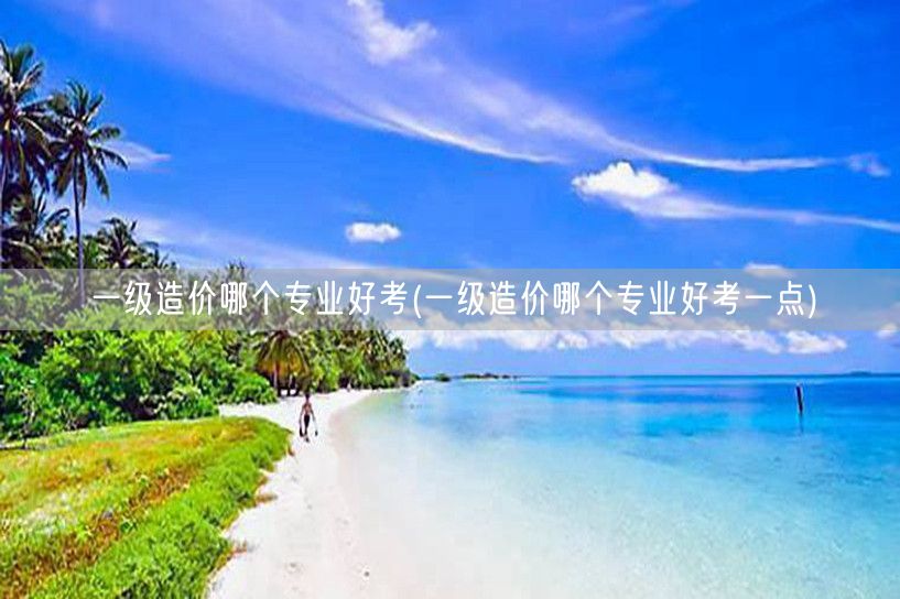 一级造价哪个专业好考 更易上手的选择