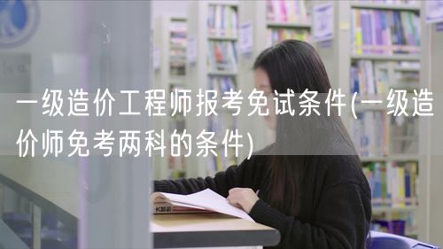 一级造价工程师报考免试条件 两科免考要求