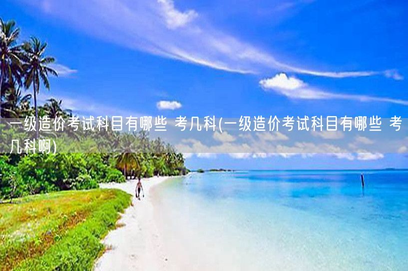 一级造价考试科目有哪些 考几科 考试科目