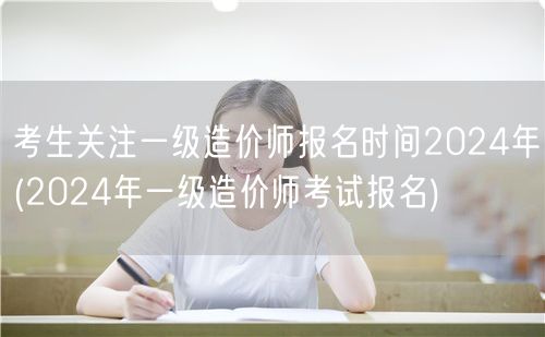 考生关注一级造价师报名时间2024年 报