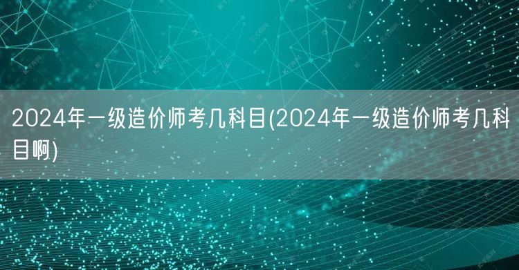 2024年一级造价师考几科目 考试科目概