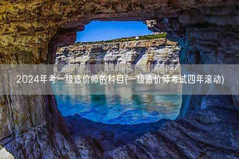 2024年考一级造价师的科目 四年滚动考