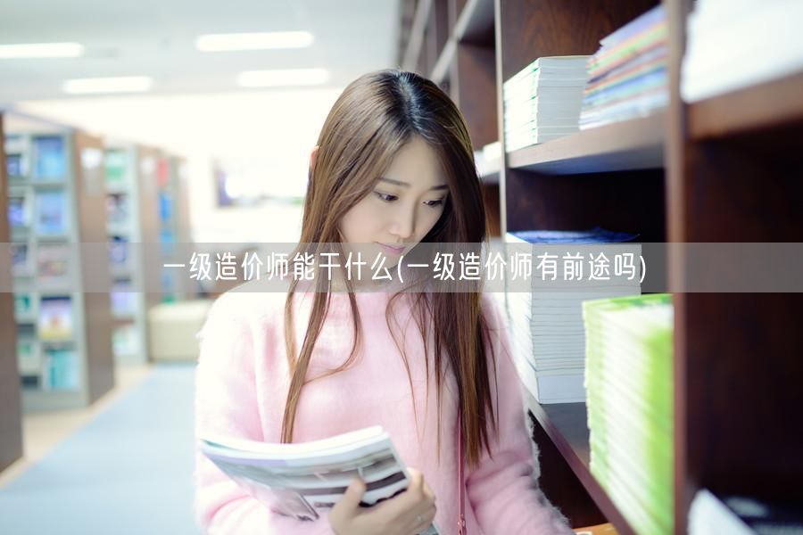 一级造价师能干什么 前景广阔就业机会多