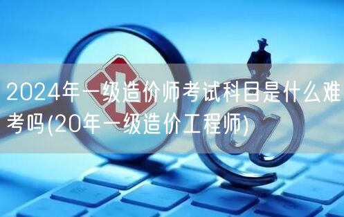 2024年一级造价师考试科目及难度概览