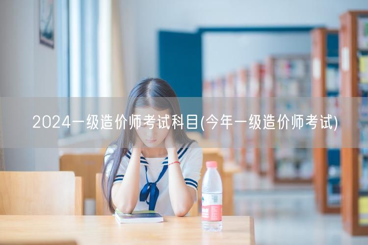 2024一级造价师考试科目 今年一级造价