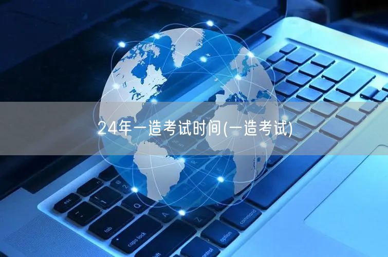 24年一造考试时间 2024年度一造考试