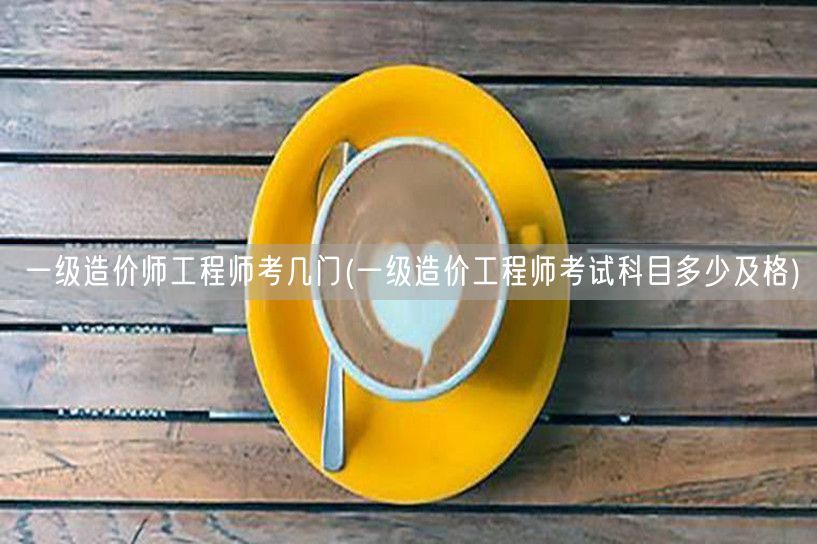 一级造价工程师考几门 考试科目与及格线解