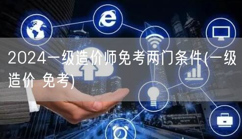 2024一级造价师免考两门条件 一级造价