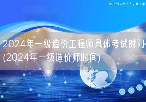 2024年一级造价工程师具体考试时间 明