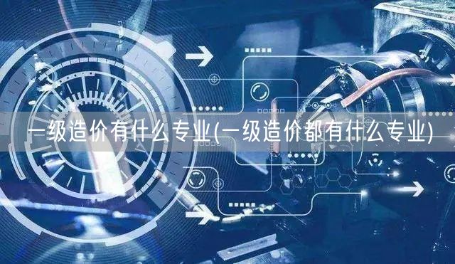 一级造价有什么专业 涵盖哪些专业方向