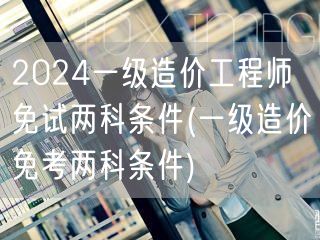 2024一级造价工程师免试两科条件 资格