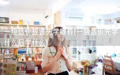 一级造价应该先学哪科 入门顺序指南