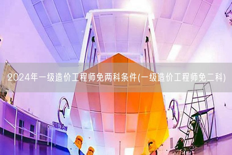 2024年一级造价工程师免两科条件 免试