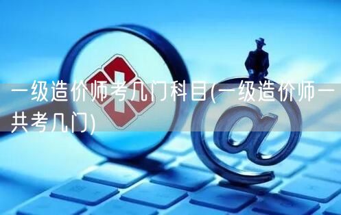 一级造价师考几门科目 一共考试科目数量