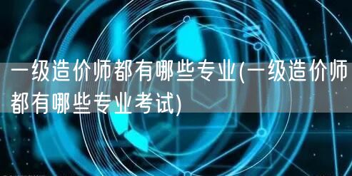 一级造价师都有哪些专业 考试科目概览