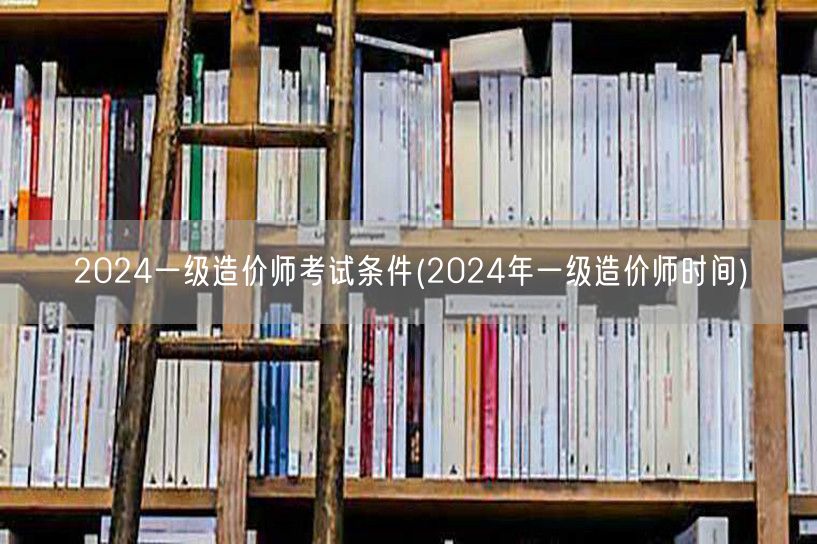 2024一级造价师考试条件 报名及考试时