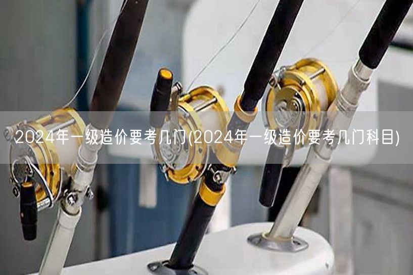 2024年一级造价要考几门 考试科目概览