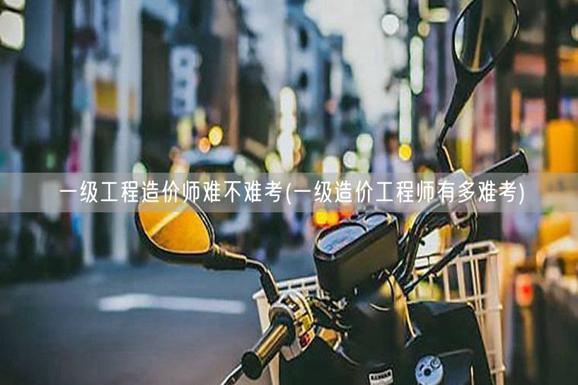 一级工程造价师难不难考 难度与挑战并存