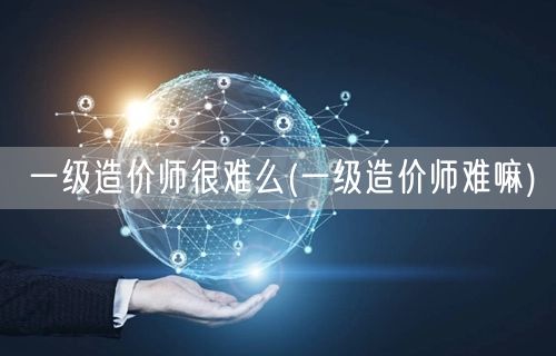 一级造价师很难么 难度探讨与概览