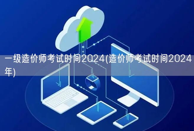 一级造价师考试时间2024 最新发布 2