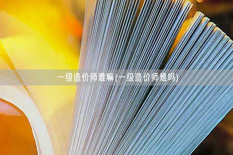一级造价师难嘛 难度解析 改为：一级造价
