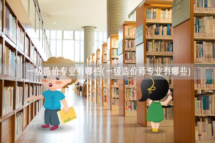 一级造价专业有哪些 造价师专业概览