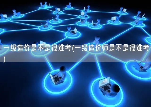 一级造价师是不是很难考 难度解析与备考建