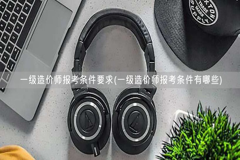 一级造价师报考条件要求 报考须知与要点