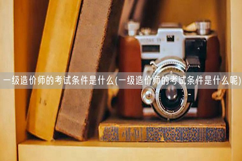 一级造价师的考试条件是什么 报考条件详解