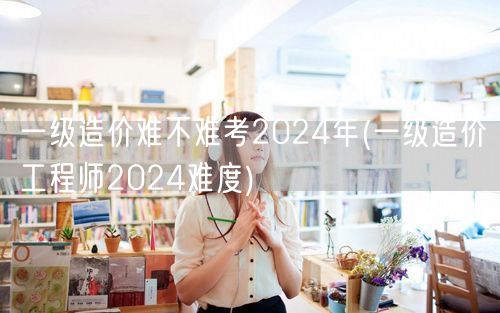 一级造价难不难考2024年 备考难度透视