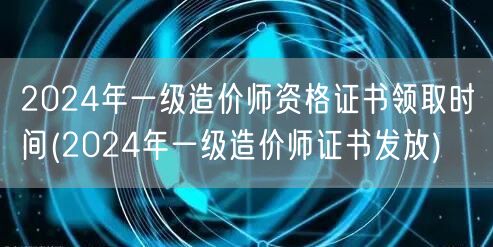 2024年一级造价师资格证书领取时间 获