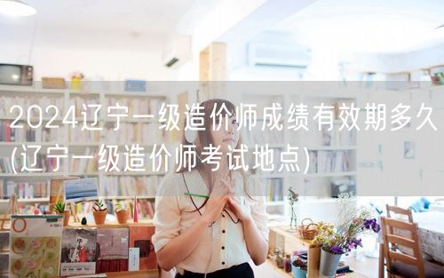 2024辽宁一级造价师成绩有效期多久 有