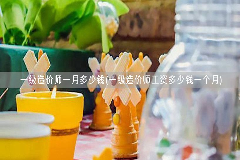 一级造价师一月多少钱 薪资水平概览