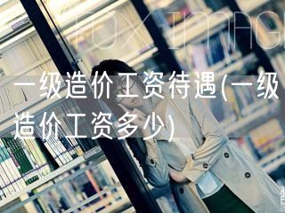 一级造价工资待遇 薪资水平概览