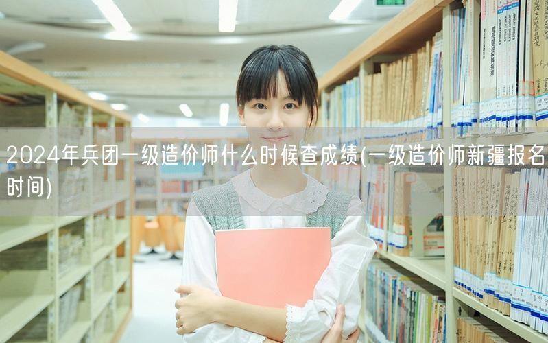 2024年兵团一级造价师成绩查询时间 成