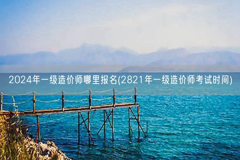 2024年一级造价师哪里报名 报名时间及