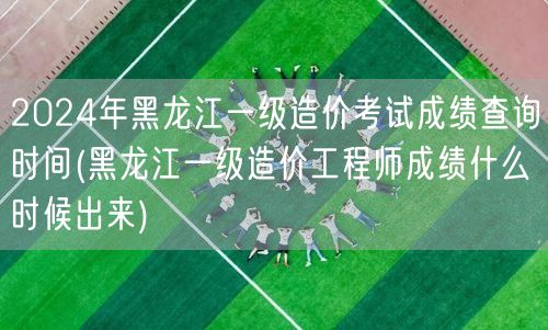 2024年黑龙江一级造价考试成绩查询时间